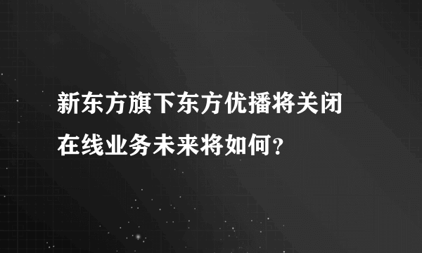 新东方旗下东方优播将关闭 在线业务未来将如何？