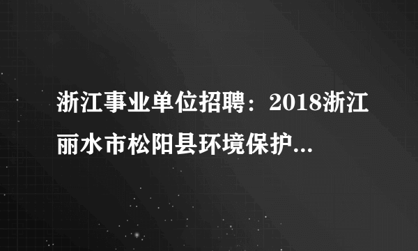 浙江事业单位招聘：2018浙江丽水市松阳县环境保护局招聘7人公告