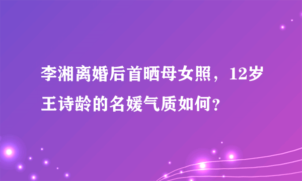 李湘离婚后首晒母女照，12岁王诗龄的名媛气质如何？