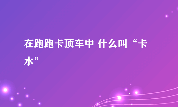 在跑跑卡顶车中 什么叫“卡水”