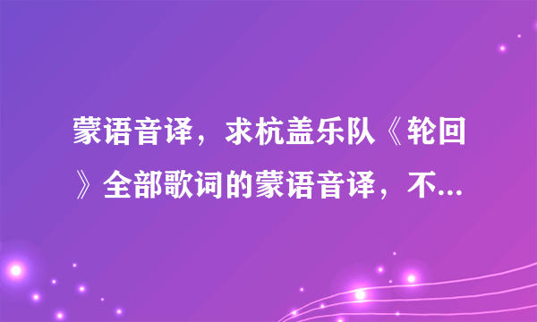 蒙语音译，求杭盖乐队《轮回》全部歌词的蒙语音译，不是翻译，是发音