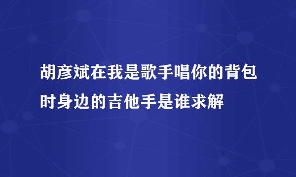 胡彦斌在我是歌手唱你的背包时身边的吉他手是谁求解