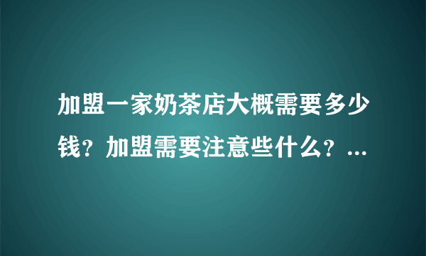 加盟一家奶茶店大概需要多少钱？加盟需要注意些什么？求详细告知！谢谢