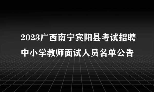 2023广西南宁宾阳县考试招聘中小学教师面试人员名单公告