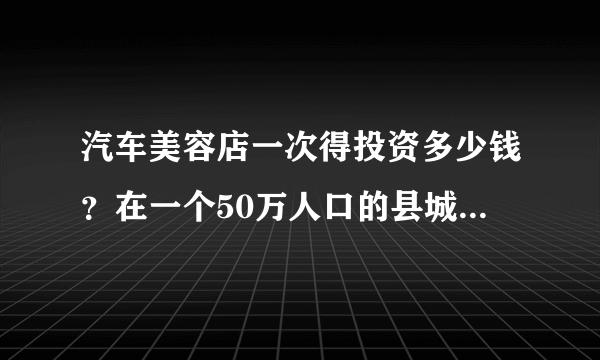 汽车美容店一次得投资多少钱？在一个50万人口的县城大概多长时间能收回本？