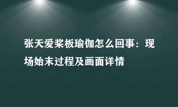 张天爱桨板瑜伽怎么回事：现场始末过程及画面详情