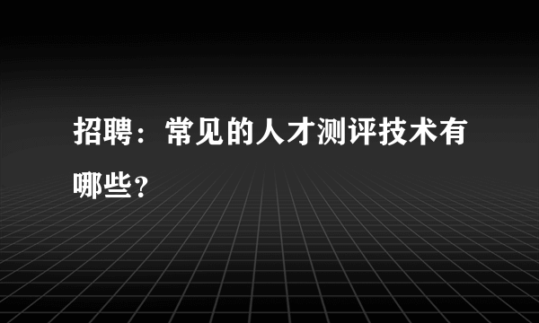 招聘：常见的人才测评技术有哪些？