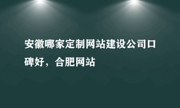 安徽哪家定制网站建设公司口碑好，合肥网站