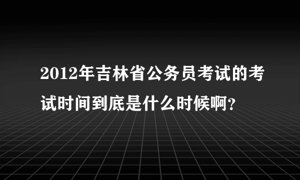 2012年吉林省公务员考试的考试时间到底是什么时候啊？