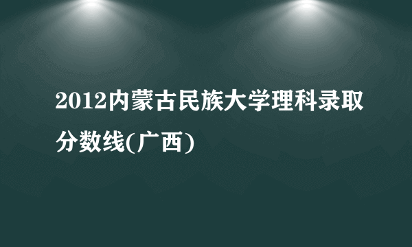 2012内蒙古民族大学理科录取分数线(广西)