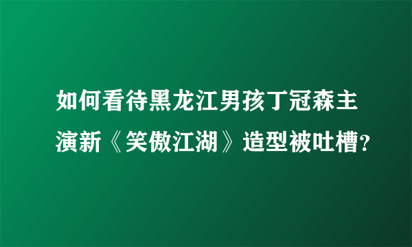 如何看待黑龙江男孩丁冠森主演新《笑傲江湖》造型被吐槽？