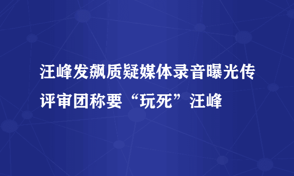 汪峰发飙质疑媒体录音曝光传评审团称要“玩死”汪峰