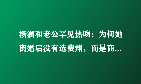 杨澜和老公罕见热吻：为何她离婚后没有选费翔，而是商人吴征？