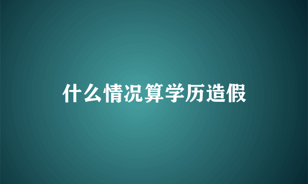 什么情况算学历造假