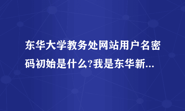 东华大学教务处网站用户名密码初始是什么?我是东华新生，请各位学长告知