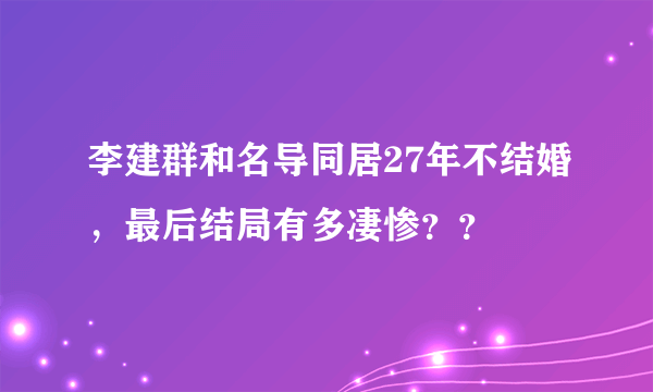 李建群和名导同居27年不结婚，最后结局有多凄惨？？