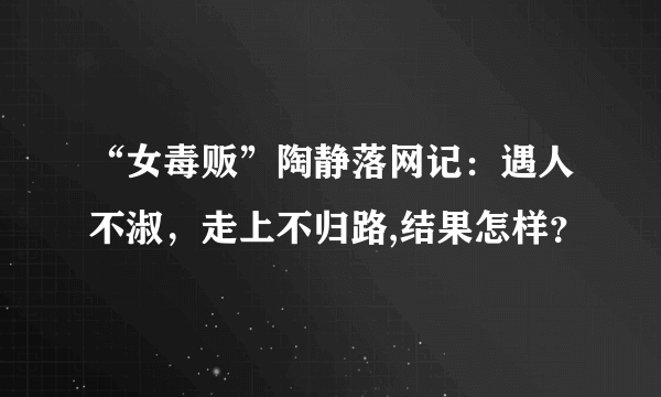 “女毒贩”陶静落网记：遇人不淑，走上不归路,结果怎样？