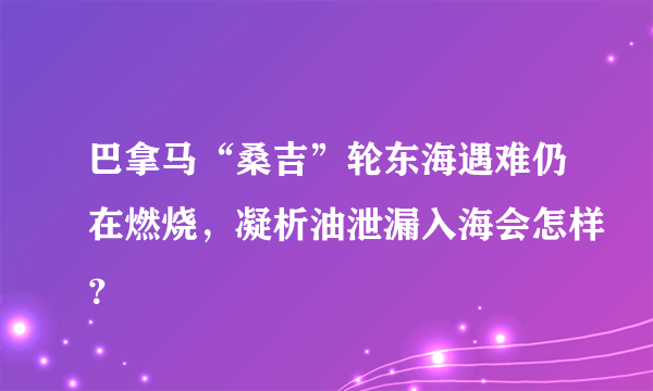 巴拿马“桑吉”轮东海遇难仍在燃烧，凝析油泄漏入海会怎样？