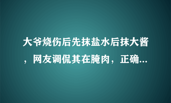 大爷烧伤后先抹盐水后抹大酱，网友调侃其在腌肉，正确做法是怎样的？