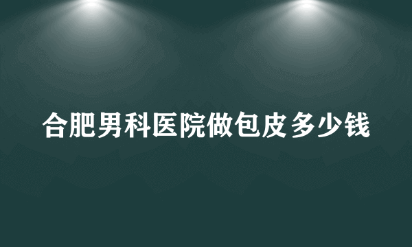 合肥男科医院做包皮多少钱