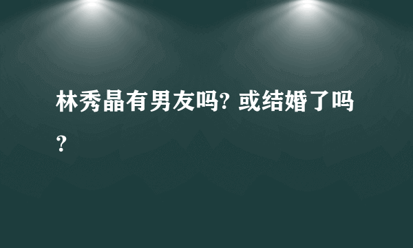 林秀晶有男友吗? 或结婚了吗？