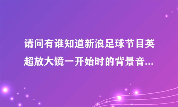 请问有谁知道新浪足球节目英超放大镜一开始时的背景音乐叫什么名字？从哪里可以找到？