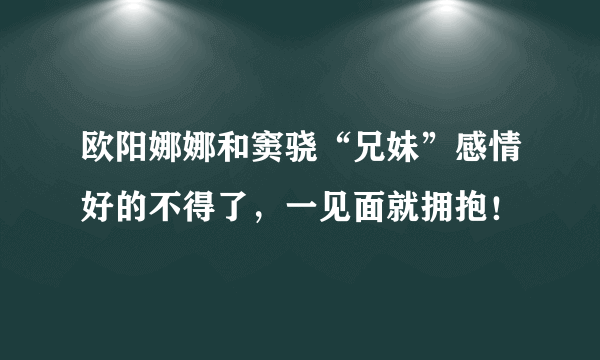 欧阳娜娜和窦骁“兄妹”感情好的不得了，一见面就拥抱！