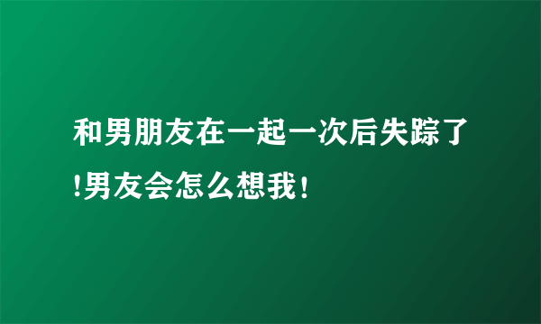 和男朋友在一起一次后失踪了!男友会怎么想我！