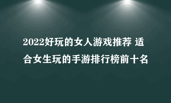 2022好玩的女人游戏推荐 适合女生玩的手游排行榜前十名