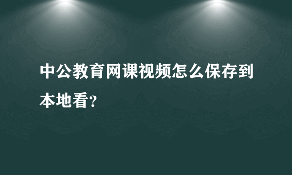 中公教育网课视频怎么保存到本地看？