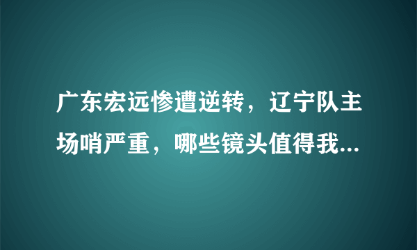 广东宏远惨遭逆转，辽宁队主场哨严重，哪些镜头值得我们共同回顾？