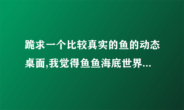 跪求一个比较真实的鱼的动态桌面,我觉得鱼鱼海底世界有点假,我要桌面不是屏保