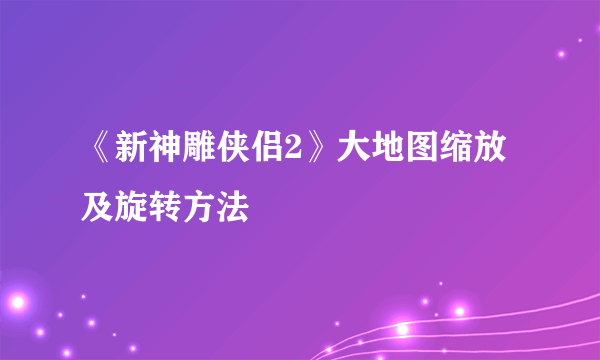 《新神雕侠侣2》大地图缩放及旋转方法