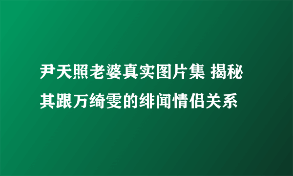 尹天照老婆真实图片集 揭秘其跟万绮雯的绯闻情侣关系