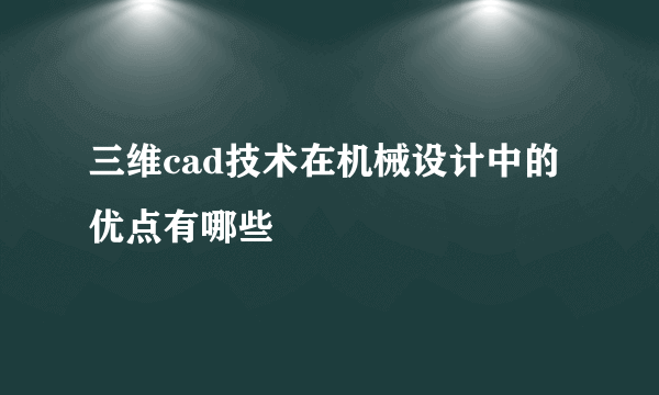 三维cad技术在机械设计中的优点有哪些