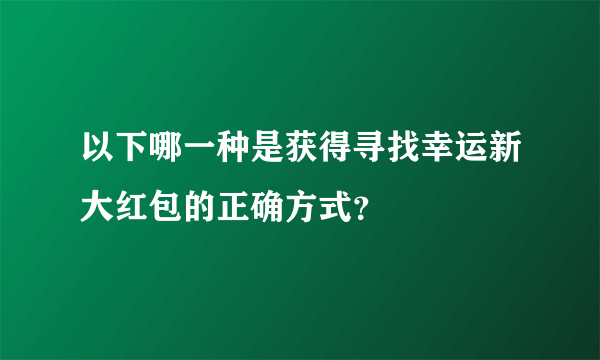 以下哪一种是获得寻找幸运新大红包的正确方式？