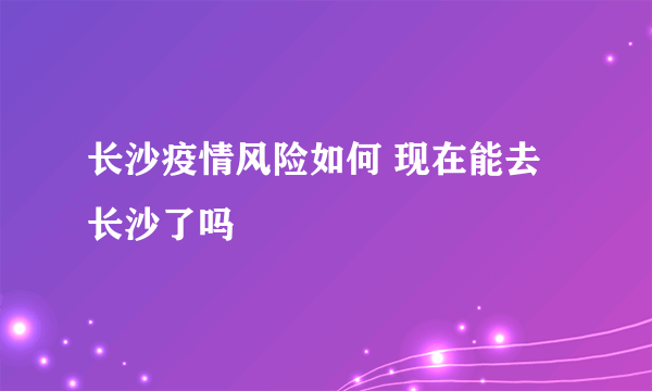 长沙疫情风险如何 现在能去长沙了吗