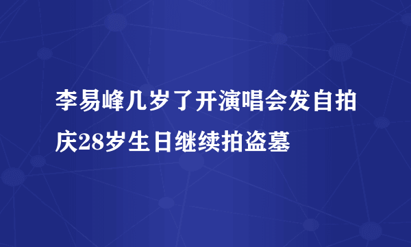 李易峰几岁了开演唱会发自拍庆28岁生日继续拍盗墓