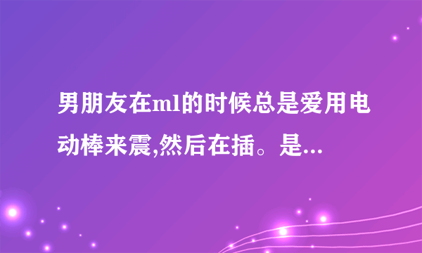 男朋友在ml的时候总是爱用电动棒来震,然后在插。是不是有病