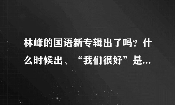 林峰的国语新专辑出了吗？什么时候出、“我们很好”是新专辑的歌吧都出来了