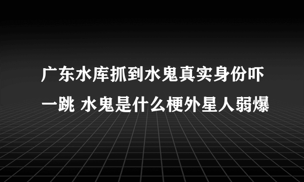 广东水库抓到水鬼真实身份吓一跳 水鬼是什么梗外星人弱爆