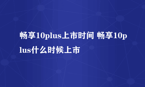 畅享10plus上市时间 畅享10plus什么时候上市