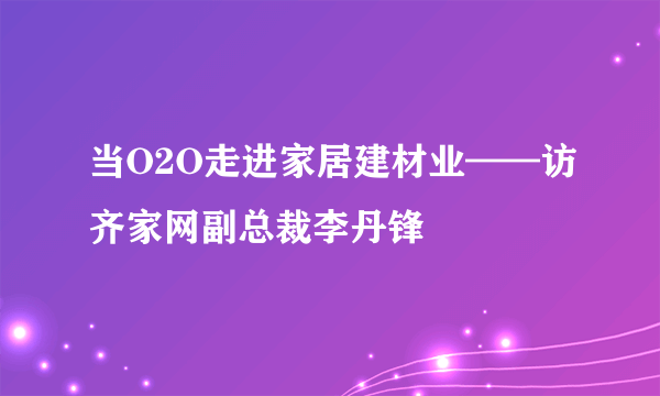 当O2O走进家居建材业——访齐家网副总裁李丹锋