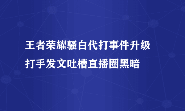 王者荣耀骚白代打事件升级 打手发文吐槽直播圈黑暗