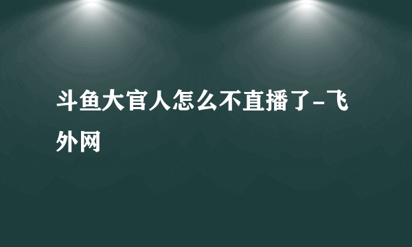 斗鱼大官人怎么不直播了-飞外网