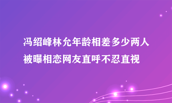 冯绍峰林允年龄相差多少两人被曝相恋网友直呼不忍直视