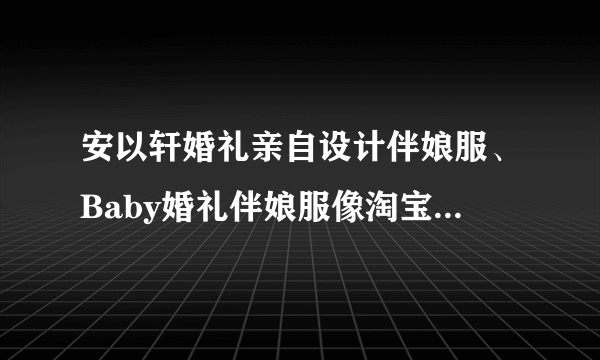 安以轩婚礼亲自设计伴娘服、Baby婚礼伴娘服像淘宝，哪个明星结婚伴娘服最好看？