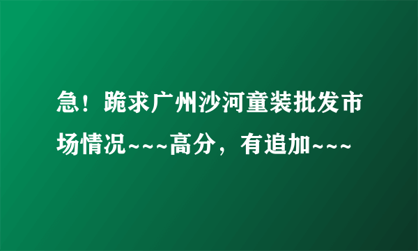 急！跪求广州沙河童装批发市场情况~~~高分，有追加~~~