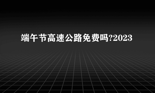 端午节高速公路免费吗?2023