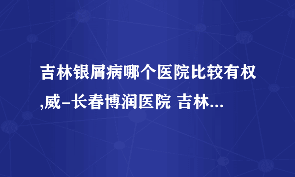 吉林银屑病哪个医院比较有权,威-长春博润医院 吉林银屑病医院哪个正规